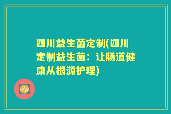 四川益生菌定制(四川定制益生菌:让肠道健康从根源护理) 四川益生菌定制(四川定制益生菌:让肠道健康从根源护理)