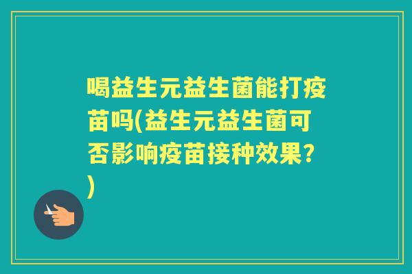 喝益生元益生菌能打疫苗吗(益生元益生菌可否影响疫苗接种效果？)