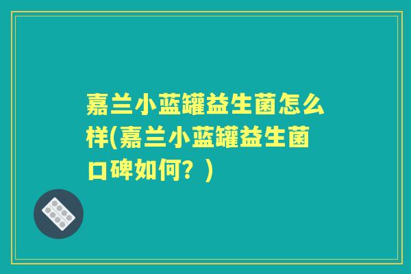 嘉兰小蓝罐益生菌怎么样(嘉兰小蓝罐益生菌口碑如何？)