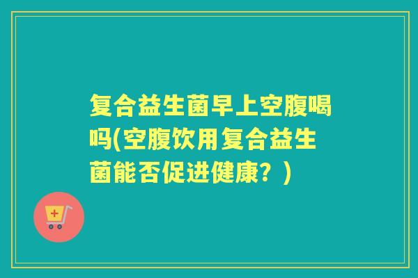 复合益生菌早上空腹喝吗(空腹饮用复合益生菌能否促进健康?) 复合益生菌早上空腹喝吗(空腹饮用复合益生菌能否促进健康?)