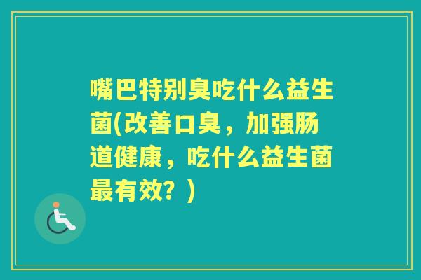 嘴巴特别臭吃什么益生菌(改善,加强肠道健康,吃什么益生菌有效?) 嘴巴特别臭吃什么益生菌(改善,加强肠道健康,吃什么益生菌有效?)