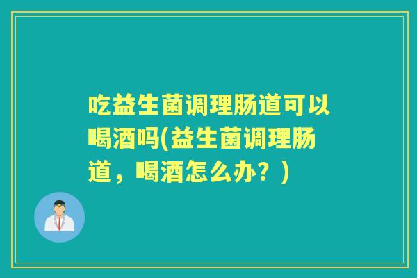 吃益生菌调理肠道可以喝酒吗(益生菌调理肠道，喝酒怎么办？)