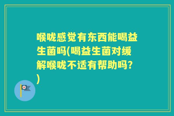 喉咙感觉有东西能喝益生菌吗(喝益生菌对缓解喉咙不适有帮助吗?) 喉咙感觉有东西能喝益生菌吗(喝益生菌对缓解喉咙不适有帮助吗?)