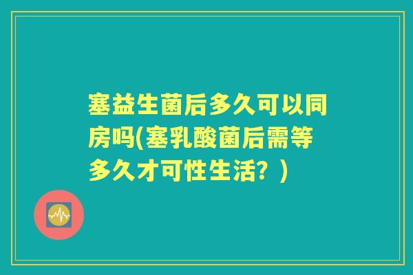 塞益生菌后多久可以同房吗(塞乳酸菌后需等多久才可性生活？)