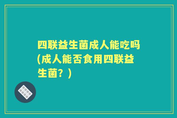 四联益生菌成人能吃吗(成人能否食用四联益生菌？)