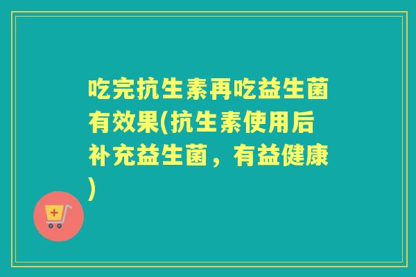 吃完抗生素再吃益生菌有效果(抗生素使用后补充益生菌,有益健康) 吃完抗生素再吃益生菌有效果(抗生素使用后补充益生菌,有益健康)