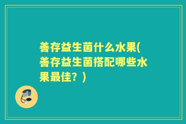 善存益生菌什么水果(善存益生菌搭配哪些水果佳?) 善存益生菌什么水果(善存益生菌搭配哪些水果佳?)