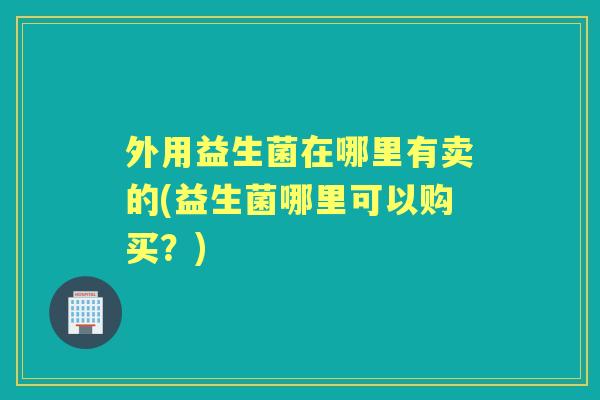 外用益生菌在哪里有卖的(益生菌哪里可以购买？)