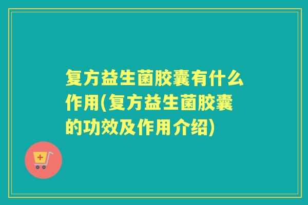 复方益生菌胶囊有什么作用(复方益生菌胶囊的功效及作用介绍)