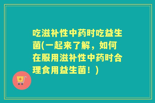 吃滋补性时吃益生菌(一起来了解，如何在服用滋补性时合理食用益生菌！)