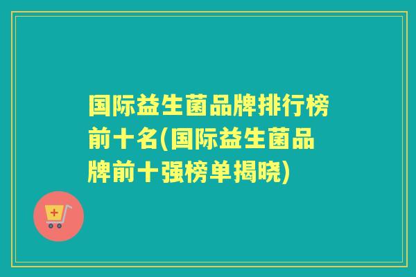 国际益生菌品牌排行榜前十名(国际益生菌品牌前十强榜单揭晓) 国际益生菌品牌排行榜前十名(国际益生菌品牌前十强榜单揭晓)