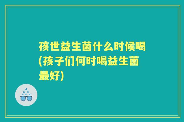 孩世益生菌什么时候喝(孩子们何时喝益生菌好)