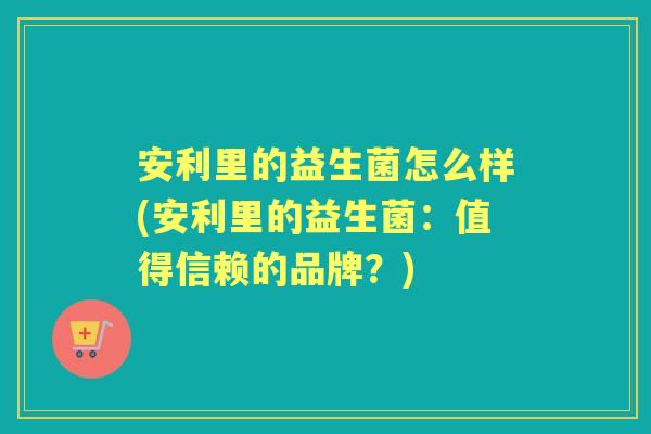 安利里的益生菌怎么样(安利里的益生菌:值得信赖的品牌?) 安利里的益生菌怎么样(安利里的益生菌:值得信赖的品牌?)