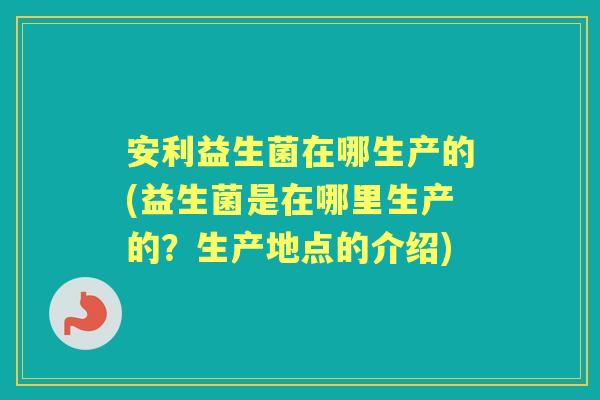 安利益生菌在哪生产的(益生菌是在哪里生产的?生产地点的介绍) 安利益生菌在哪生产的(益生菌是在哪里生产的?生产地点的介绍)