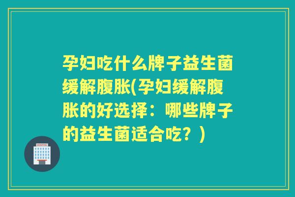 孕妇吃什么牌子益生菌缓解(孕妇缓解的好选择：哪些牌子的益生菌适合吃？)