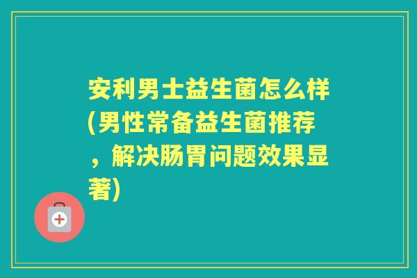 安利男士益生菌怎么样(男性常备益生菌推荐，解决肠胃问题效果显著)
