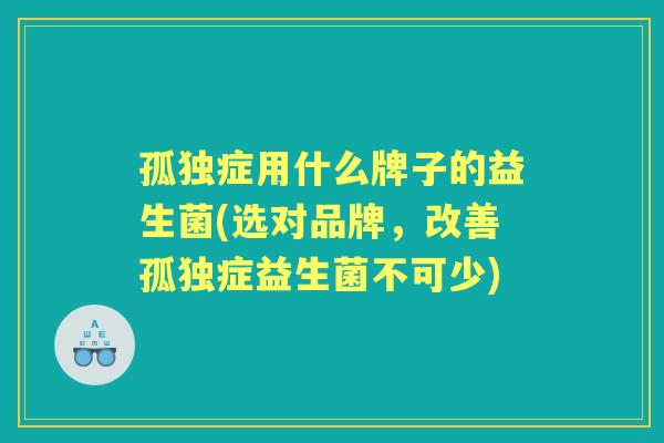 孤独症用什么牌子的益生菌(选对品牌，改善孤独症益生菌不可少)