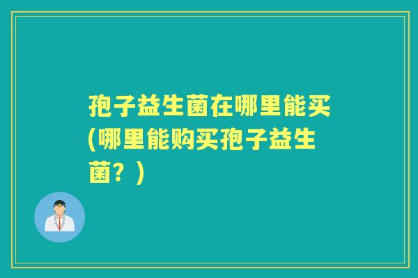 孢子益生菌在哪里能买(哪里能购买孢子益生菌？)