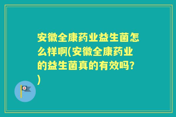 安徽全康药业益生菌怎么样啊(安徽全康药业的益生菌真的有效吗？)