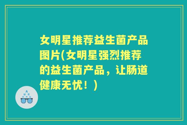 女明星推荐益生菌产品图片(女明星强烈推荐的益生菌产品，让肠道健康无忧！)