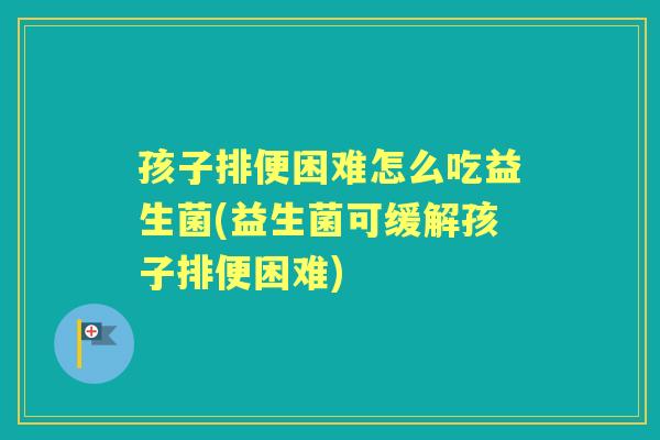 孩子排便困难怎么吃益生菌(益生菌可缓解孩子排便困难)
