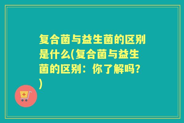 复合菌与益生菌的区别是什么(复合菌与益生菌的区别：你了解吗？)