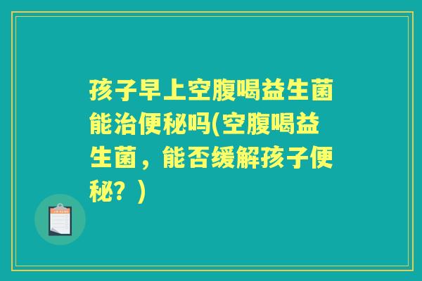 孩子早上空腹喝益生菌能吗(空腹喝益生菌，能否缓解孩子？)