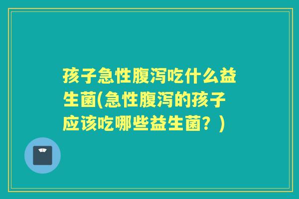 孩子急性吃什么益生菌(急性的孩子应该吃哪些益生菌？)