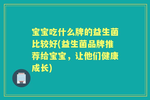 宝宝吃什么牌的益生菌比较好(益生菌品牌推荐给宝宝，让他们健康成长)