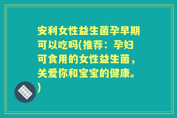 安利女性益生菌孕早期可以吃吗(推荐:孕妇可食用的女性益生菌,关爱你和宝宝的健康。) 安利女性益生菌孕早期可以吃吗(推荐:孕妇可食用的女性益生菌,关爱你和宝宝的健康。)