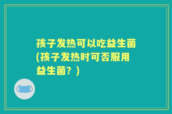 孩子发热可以吃益生菌(孩子发热时可否服用益生菌？)