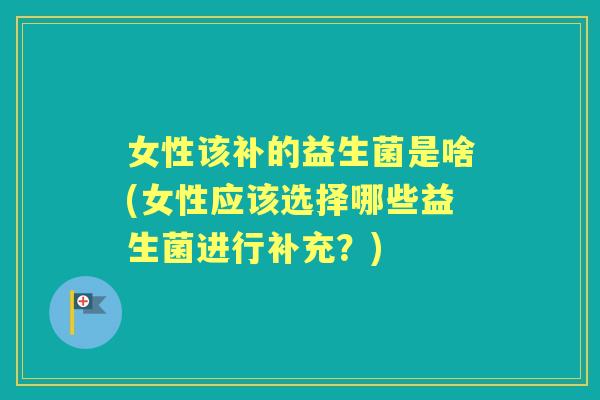 女性该补的益生菌是啥(女性应该选择哪些益生菌进行补充?) 女性该补的益生菌是啥(女性应该选择哪些益生菌进行补充?)