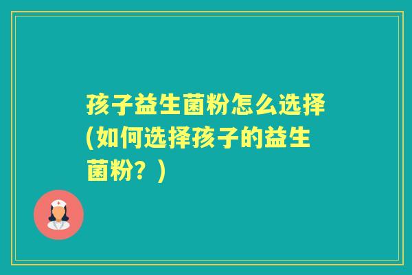 孩子益生菌粉怎么选择(如何选择孩子的益生菌粉？)