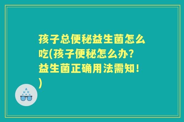 孩子总益生菌怎么吃(孩子怎么办？益生菌正确用法需知！)