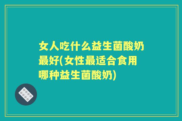 女人吃什么益生菌酸奶好(女性适合食用哪种益生菌酸奶)