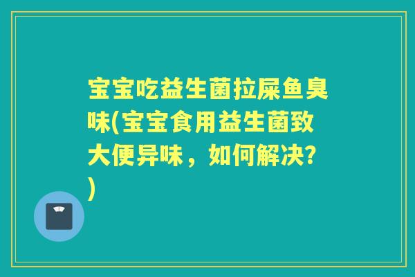 宝宝吃益生菌拉屎鱼臭味(宝宝食用益生菌致大便异味，如何解决？)