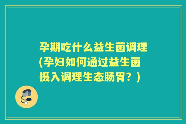 孕期吃什么益生菌调理(孕妇如何通过益生菌摄入调理生态肠胃？)