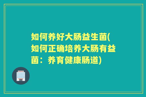 如何养好大肠益生菌(如何正确培养大肠有益菌：养育健康肠道)