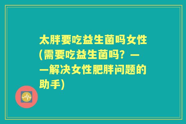 太胖要吃益生菌吗女性(需要吃益生菌吗？——解决女性问题的助手)