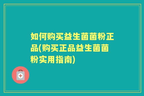 如何购买益生菌菌粉正品(购买正品益生菌菌粉实用指南)