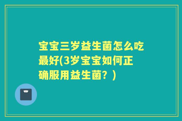 宝宝三岁益生菌怎么吃好(3岁宝宝如何正确服用益生菌？)