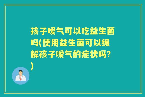 孩子嗳气可以吃益生菌吗(使用益生菌可以缓解孩子嗳气的症状吗？)