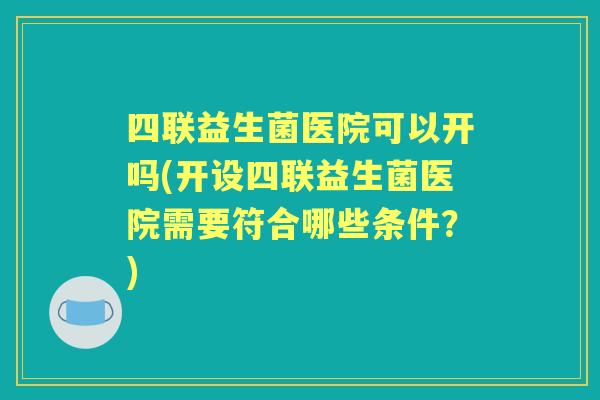 四联益生菌医院可以开吗(开设四联益生菌医院需要符合哪些条件？)