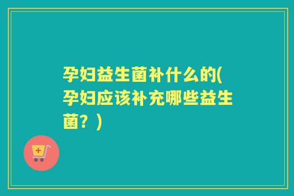 孕妇益生菌补什么的(孕妇应该补充哪些益生菌？)