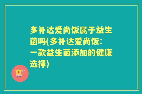 多补达爱尚饭属于益生菌吗(多补达爱尚饭:一款益生菌添加的健康选择) 多补达爱尚饭属于益生菌吗(多补达爱尚饭:一款益生菌添加的健康选择)