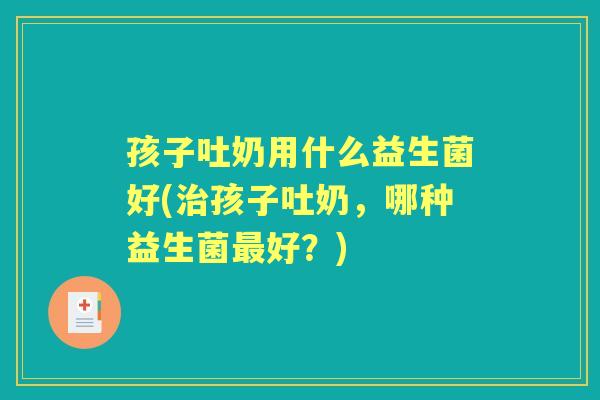 孩子吐奶用什么益生菌好(孩子吐奶，哪种益生菌好？)