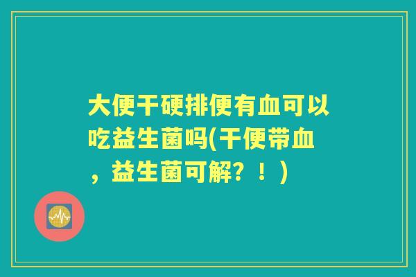 大便干硬排便有可以吃益生菌吗(干便带，益生菌可解？！)