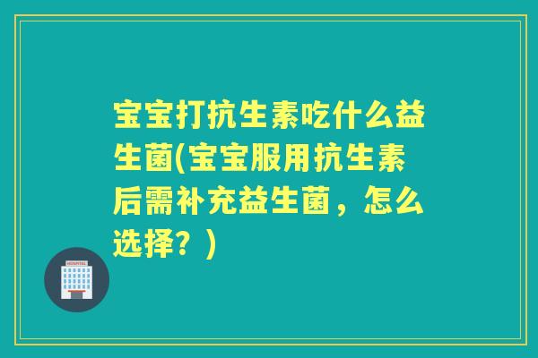 宝宝打抗生素吃什么益生菌(宝宝服用抗生素后需补充益生菌，怎么选择？)