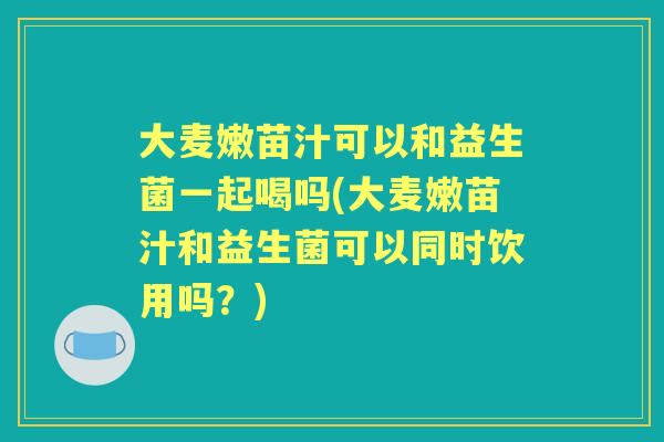 大麦嫩苗汁可以和益生菌一起喝吗(大麦嫩苗汁和益生菌可以同时饮用吗？)