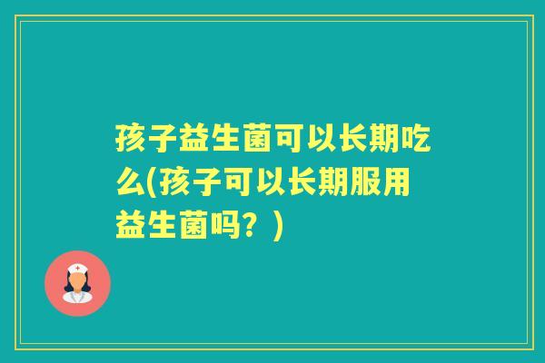 孩子益生菌可以长期吃么(孩子可以长期服用益生菌吗？)